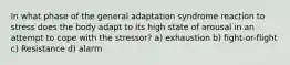 In what phase of the general adaptation syndrome reaction to stress does the body adapt to its high state of arousal in an attempt to cope with the stressor? a) exhaustion b) fight-or-flight c) Resistance d) alarm