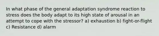 In what phase of the general adaptation syndrome reaction to stress does the body adapt to its high state of arousal in an attempt to cope with the stressor? a) exhaustion b) fight-or-flight c) Resistance d) alarm