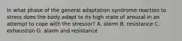 In what phase of the general adaptation syndrome reaction to stress does the body adapt to its high state of arousal in an attempt to cope with the stressor? A. alarm B. resistance C. exhaustion D. alarm and resistance