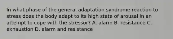 In what phase of the general adaptation syndrome reaction to stress does the body adapt to its high state of arousal in an attempt to cope with the stressor? A. alarm B. resistance C. exhaustion D. alarm and resistance