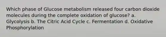 Which phase of Glucose metabolism released four carbon dioxide molecules during the complete oxidation of glucose? a. Glycolysis b. The Citric Acid Cycle c. Fermentation d. Oxidative Phosphorylation