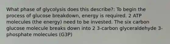 What phase of glycolysis does this describe?: To begin the process of glucose breakdown, energy is required. 2 ATP molecules (the energy) need to be invested. The six carbon glucose molecule breaks down into 2 3-carbon glyceraldehyde 3-phosphate molecules (G3P)