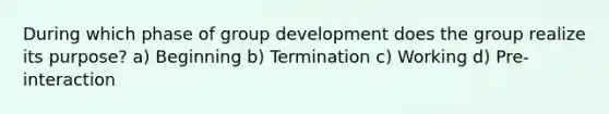 During which phase of group development does the group realize its purpose? a) Beginning b) Termination c) Working d) Pre-interaction