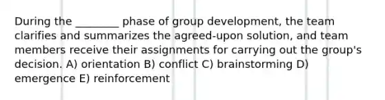 During the ________ phase of group development, the team clarifies and summarizes the agreed-upon solution, and team members receive their assignments for carrying out the group's decision. A) orientation B) conflict C) brainstorming D) emergence E) reinforcement