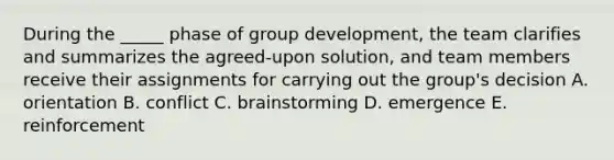 During the _____ phase of group development, the team clarifies and summarizes the agreed-upon solution, and team members receive their assignments for carrying out the group's decision A. orientation B. conflict C. brainstorming D. emergence E. reinforcement