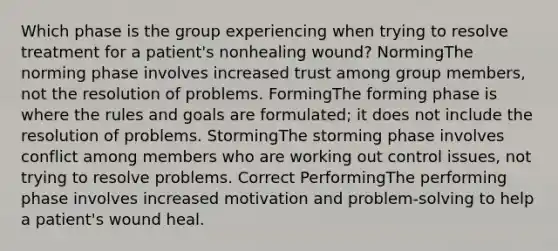 Which phase is the group experiencing when trying to resolve treatment for a patient's nonhealing wound? NormingThe norming phase involves increased trust among group members, not the resolution of problems. FormingThe forming phase is where the rules and goals are formulated; it does not include the resolution of problems. StormingThe storming phase involves conflict among members who are working out control issues, not trying to resolve problems. Correct PerformingThe performing phase involves increased motivation and problem-solving to help a patient's wound heal.