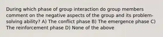 During which phase of group interaction do group members comment on the negative aspects of the group and its problem-solving ability? A) The conflict phase B) The emergence phase C) The reinforcement phase D) None of the above