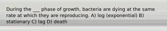 During the ___ phase of growth, bacteria are dying at the same rate at which they are reproducing. A) log (exponential) B) stationary C) lag D) death