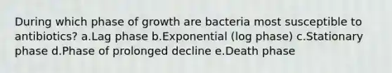 During which phase of growth are bacteria most susceptible to antibiotics? a.Lag phase b.Exponential (log phase) c.Stationary phase d.Phase of prolonged decline e.Death phase