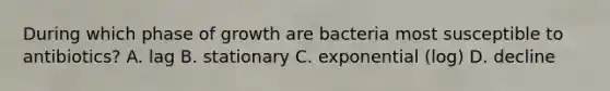 During which phase of growth are bacteria most susceptible to antibiotics? A. lag B. stationary C. exponential (log) D. decline