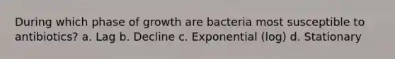 During which phase of growth are bacteria most susceptible to antibiotics? a. Lag b. Decline c. Exponential (log) d. Stationary