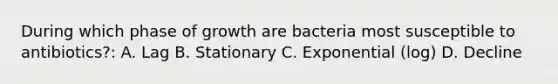 During which phase of growth are bacteria most susceptible to antibiotics?: A. Lag B. Stationary C. Exponential (log) D. Decline