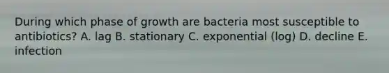 During which phase of growth are bacteria most susceptible to antibiotics? A. lag B. stationary C. exponential (log) D. decline E. infection