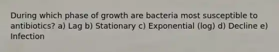 During which phase of growth are bacteria most susceptible to antibiotics? a) Lag b) Stationary c) Exponential (log) d) Decline e) Infection