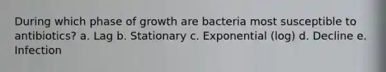 During which phase of growth are bacteria most susceptible to antibiotics? a. Lag b. Stationary c. Exponential (log) d. Decline e. Infection