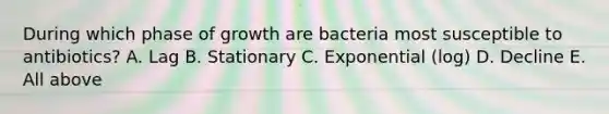 During which phase of growth are bacteria most susceptible to antibiotics? A. Lag B. Stationary C. Exponential (log) D. Decline E. All above