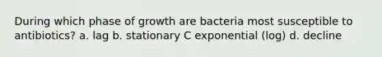 During which phase of growth are bacteria most susceptible to antibiotics? a. lag b. stationary C exponential (log) d. decline