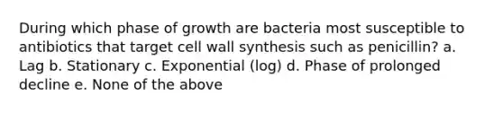 During which phase of growth are bacteria most susceptible to antibiotics that target cell wall synthesis such as penicillin? a. Lag b. Stationary c. Exponential (log) d. Phase of prolonged decline e. None of the above