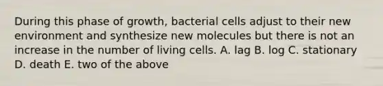 During this phase of growth, bacterial cells adjust to their new environment and synthesize new molecules but there is not an increase in the number of living cells. A. lag B. log C. stationary D. death E. two of the above