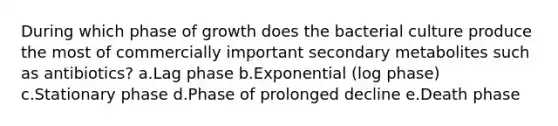 During which phase of growth does the bacterial culture produce the most of commercially important secondary metabolites such as antibiotics? a.Lag phase b.Exponential (log phase) c.Stationary phase d.Phase of prolonged decline e.Death phase