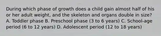 During which phase of growth does a child gain almost half of his or her adult weight, and the skeleton and organs double in size? A. Toddler phase B. Preschool phase (3 to 6 years) C. School-age period (6 to 12 years) D. Adolescent period (12 to 18 years)