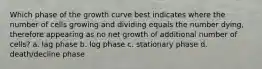 Which phase of the growth curve best indicates where the number of cells growing and dividing equals the number dying, therefore appearing as no net growth of additional number of cells? a. lag phase b. log phase c. stationary phase d. death/decline phase