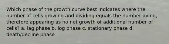 Which phase of the growth curve best indicates where the number of cells growing and dividing equals the number dying, therefore appearing as no net growth of additional number of cells? a. lag phase b. log phase c. stationary phase d. death/decline phase