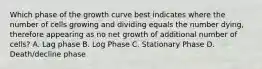 Which phase of the growth curve best indicates where the number of cells growing and dividing equals the number dying, therefore appearing as no net growth of additional number of cells? A. Lag phase B. Log Phase C. Stationary Phase D. Death/decline phase