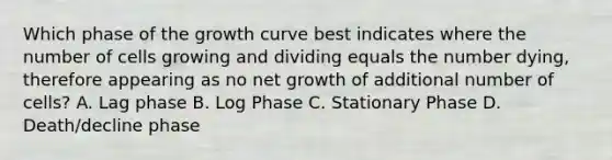 Which phase of the growth curve best indicates where the number of cells growing and dividing equals the number dying, therefore appearing as no net growth of additional number of cells? A. Lag phase B. Log Phase C. Stationary Phase D. Death/decline phase