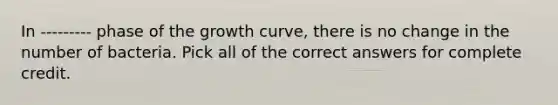 In --------- phase of the growth curve, there is no change in the number of bacteria. Pick all of the correct answers for complete credit.