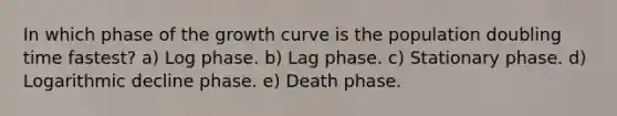 In which phase of the growth curve is the population doubling time fastest? a) Log phase. b) Lag phase. c) Stationary phase. d) Logarithmic decline phase. e) Death phase.