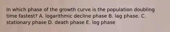 In which phase of the growth curve is the population doubling time fastest? A. logarithmic decline phase B. lag phase. C. stationary phase D. death phase E. log phase