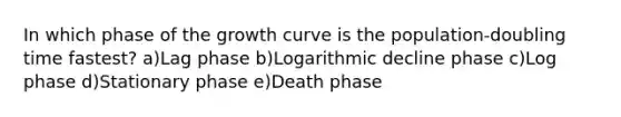 In which phase of the growth curve is the population-doubling time fastest? a)Lag phase b)Logarithmic decline phase c)Log phase d)Stationary phase e)Death phase