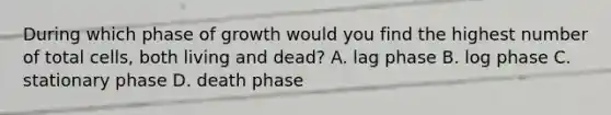 During which phase of growth would you find the highest number of total cells, both living and dead? A. lag phase B. log phase C. stationary phase D. death phase