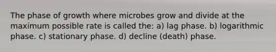 The phase of growth where microbes grow and divide at the maximum possible rate is called the: a) lag phase. b) logarithmic phase. c) stationary phase. d) decline (death) phase.