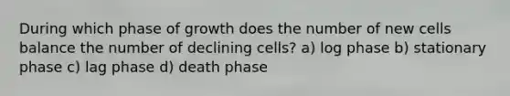 During which phase of growth does the number of new cells balance the number of declining cells? a) log phase b) stationary phase c) lag phase d) death phase