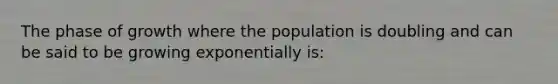 The phase of growth where the population is doubling and can be said to be growing exponentially is: