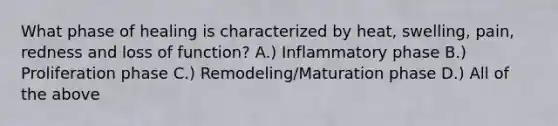 What phase of healing is characterized by heat, swelling, pain, redness and loss of function? A.) Inflammatory phase B.) Proliferation phase C.) Remodeling/Maturation phase D.) All of the above