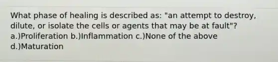 What phase of healing is described as: "an attempt to destroy, dilute, or isolate the cells or agents that may be at fault"? a.)Proliferation b.)Inflammation c.)None of the above d.)Maturation