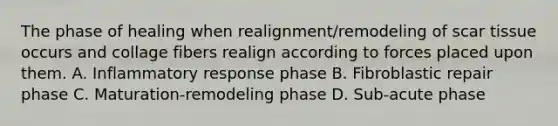 The phase of healing when realignment/remodeling of scar tissue occurs and collage fibers realign according to forces placed upon them. A. Inflammatory response phase B. Fibroblastic repair phase C. Maturation-remodeling phase D. Sub-acute phase