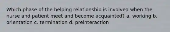 Which phase of the helping relationship is involved when the nurse and patient meet and become acquainted? a. working b. orientation c. termination d. preinteraction