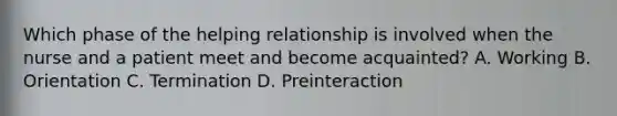 Which phase of the helping relationship is involved when the nurse and a patient meet and become acquainted? A. Working B. Orientation C. Termination D. Preinteraction