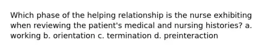 Which phase of the helping relationship is the nurse exhibiting when reviewing the patient's medical and nursing histories? a. working b. orientation c. termination d. preinteraction