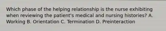 Which phase of the helping relationship is the nurse exhibiting when reviewing the patient's medical and nursing histories? A. Working B. Orientation C. Termination D. Preinteraction