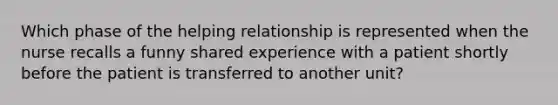 Which phase of the helping relationship is represented when the nurse recalls a funny shared experience with a patient shortly before the patient is transferred to another unit?