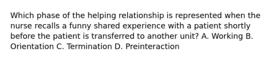 Which phase of the helping relationship is represented when the nurse recalls a funny shared experience with a patient shortly before the patient is transferred to another unit? A. Working B. Orientation C. Termination D. Preinteraction