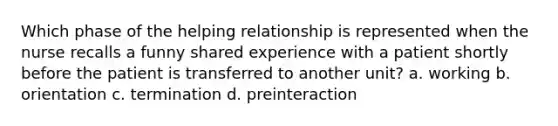 Which phase of the helping relationship is represented when the nurse recalls a funny shared experience with a patient shortly before the patient is transferred to another unit? a. working b. orientation c. termination d. preinteraction