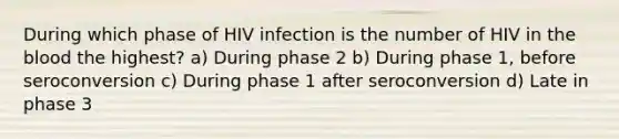 During which phase of HIV infection is the number of HIV in the blood the highest? a) During phase 2 b) During phase 1, before seroconversion c) During phase 1 after seroconversion d) Late in phase 3