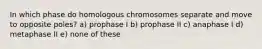 In which phase do homologous chromosomes separate and move to opposite poles? a) prophase I b) prophase II c) anaphase I d) metaphase II e) none of these