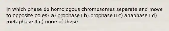 In which phase do homologous chromosomes separate and move to opposite poles? a) prophase I b) prophase II c) anaphase I d) metaphase II e) none of these